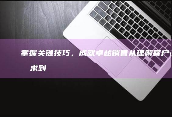 掌握关键技巧，成就卓越销售：从理解客户需求到高效达成的全攻略